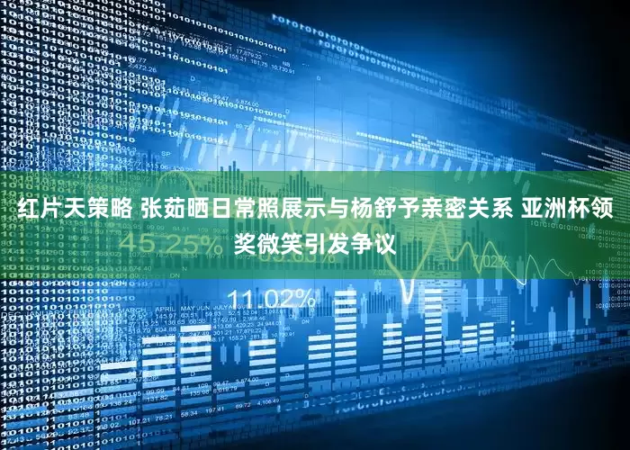 红片天策略 张茹晒日常照展示与杨舒予亲密关系 亚洲杯领奖微笑引发争议