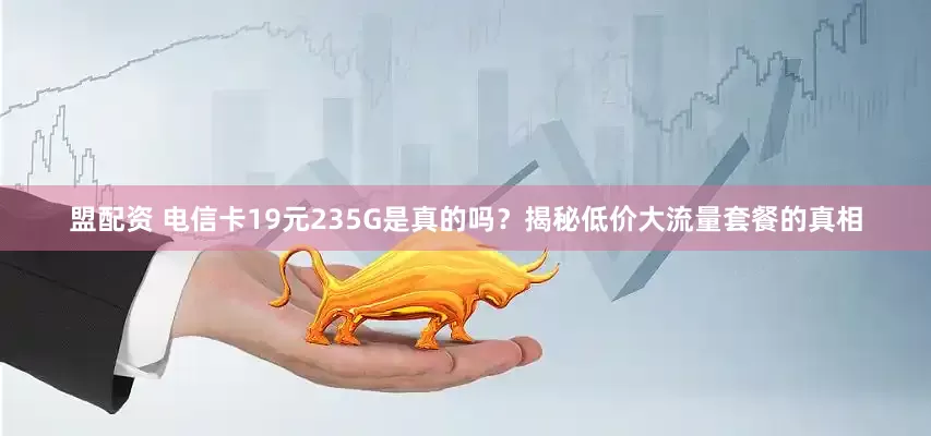 盟配资 电信卡19元235G是真的吗？揭秘低价大流量套餐的真相