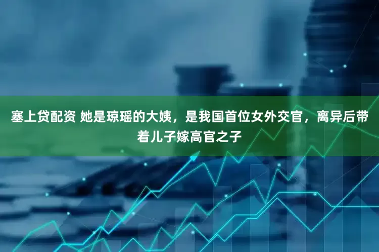 塞上贷配资 她是琼瑶的大姨，是我国首位女外交官，离异后带着儿子嫁高官之子