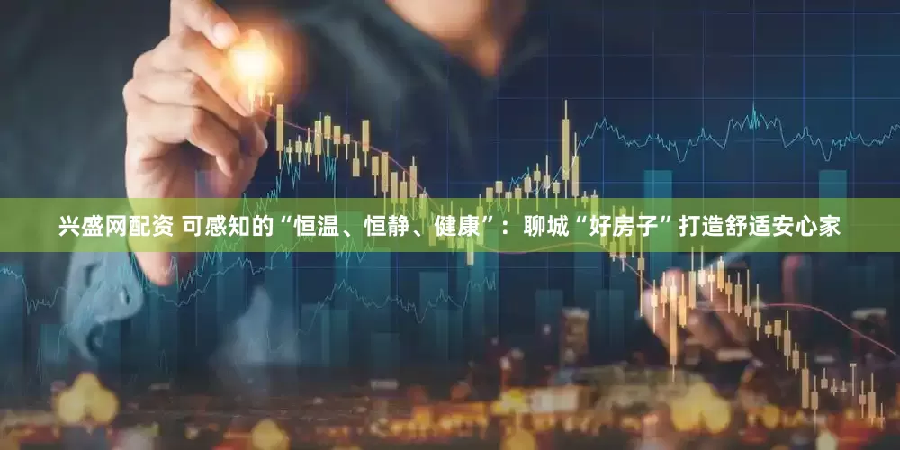 兴盛网配资 可感知的“恒温、恒静、健康”：聊城“好房子”打造舒适安心家