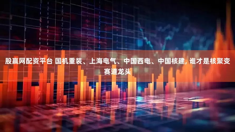 股赢网配资平台 国机重装、上海电气、中国西电、中国核建, 谁才是核聚变赛道龙头