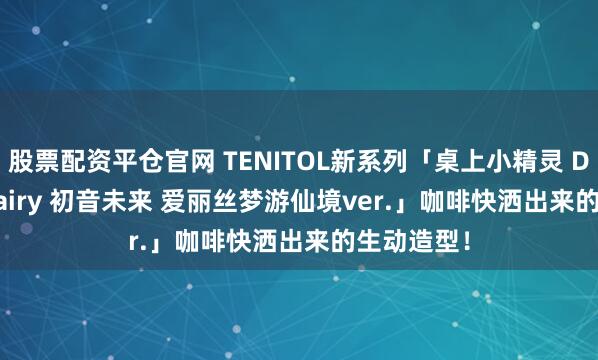 股票配资平仓官网 TENITOL新系列「桌上小精灵 Desktop Fairy 初音未来 爱丽丝梦游仙境ver.」咖啡快洒出来的生动造型！