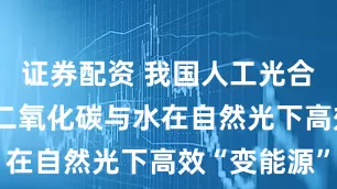 证券配资 我国人工光合关键突破 二氧化碳与水在自然光下高效“变能源”
