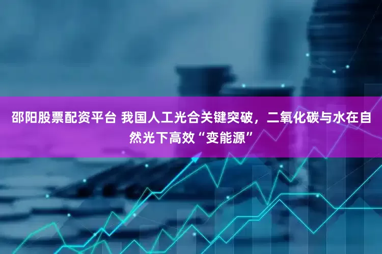 邵阳股票配资平台 我国人工光合关键突破，二氧化碳与水在自然光下高效“变能源”