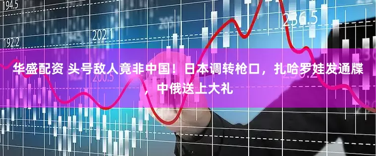 华盛配资 头号敌人竟非中国！日本调转枪口，扎哈罗娃发通牒，中俄送上大礼